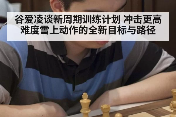 谷爱凌谈新周期训练计划 冲击更高难度雪上动作的全新目标与路径